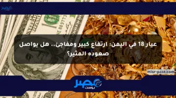 عيار 18 في اليمن: ارتفاع كبير ومفاجئ.. هل يواصل صعوده المثير؟